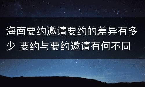 海南要约邀请要约的差异有多少 要约与要约邀请有何不同