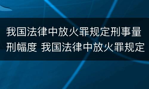 我国法律中放火罪规定刑事量刑幅度 我国法律中放火罪规定刑事量刑幅度是多少