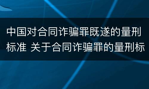 中国对合同诈骗罪既遂的量刑标准 关于合同诈骗罪的量刑标准