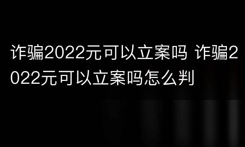 诈骗2022元可以立案吗 诈骗2022元可以立案吗怎么判