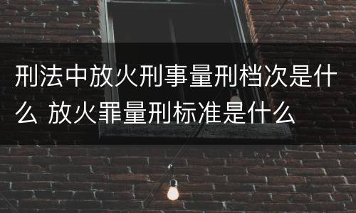 刑法中放火刑事量刑档次是什么 放火罪量刑标准是什么