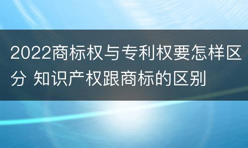 2022商标权与专利权要怎样区分 知识产权跟商标的区别