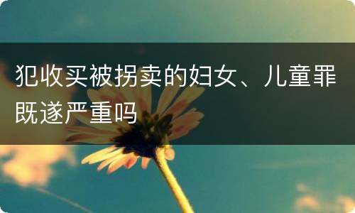 犯收买被拐卖的妇女、儿童罪既遂严重吗