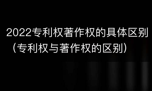 2022专利权著作权的具体区别（专利权与著作权的区别）