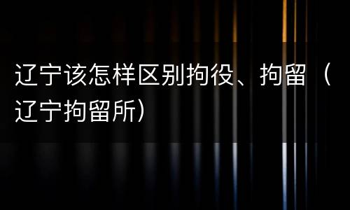 辽宁该怎样区别拘役、拘留（辽宁拘留所）