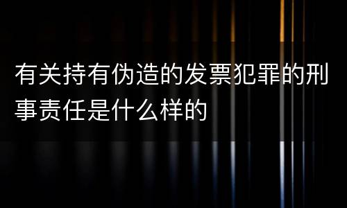 有关持有伪造的发票犯罪的刑事责任是什么样的