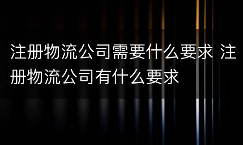 注册物流公司需要什么要求 注册物流公司有什么要求