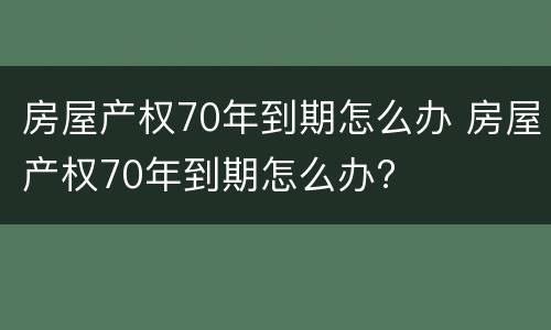 房屋产权70年到期怎么办 房屋产权70年到期怎么办?