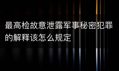 最高检故意泄露军事秘密犯罪的解释该怎么规定
