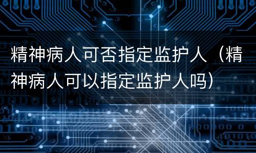 精神病人可否指定监护人（精神病人可以指定监护人吗）