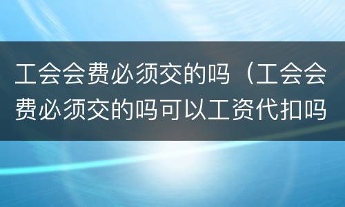 工会会费必须交的吗（工会会费必须交的吗可以工资代扣吗?）