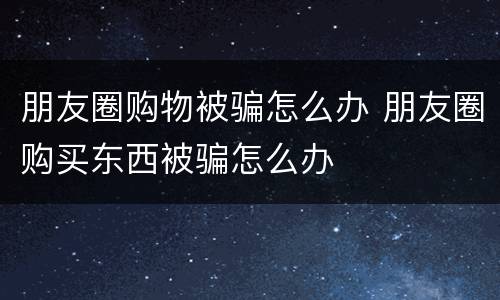 朋友圈购物被骗怎么办 朋友圈购买东西被骗怎么办