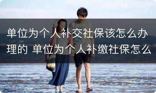 单位为个人补交社保该怎么办理的 单位为个人补缴社保怎么办理