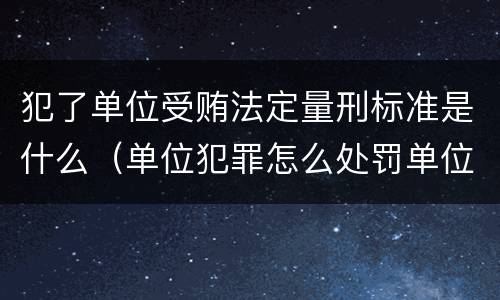 犯了单位受贿法定量刑标准是什么（单位犯罪怎么处罚单位）