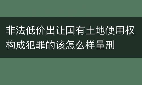 非法低价出让国有土地使用权构成犯罪的该怎么样量刑