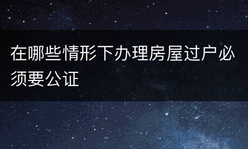 在哪些情形下办理房屋过户必须要公证