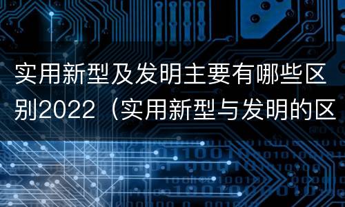 实用新型及发明主要有哪些区别2022（实用新型与发明的区别有哪些）