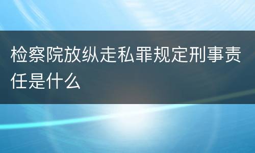 检察院放纵走私罪规定刑事责任是什么