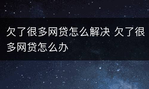 欠了很多网贷怎么解决 欠了很多网贷怎么办