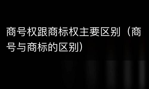 商号权跟商标权主要区别（商号与商标的区别）