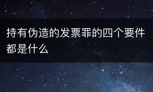 持有伪造的发票罪的四个要件都是什么