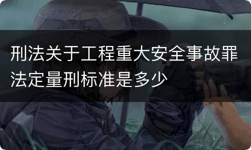 刑法关于工程重大安全事故罪法定量刑标准是多少
