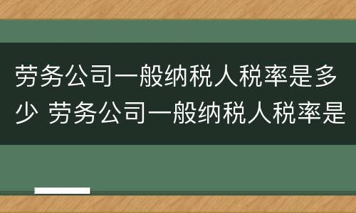 劳务公司一般纳税人税率是多少 劳务公司一般纳税人税率是多少2021
