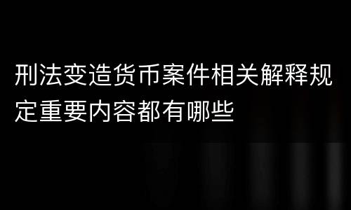 刑法变造货币案件相关解释规定重要内容都有哪些