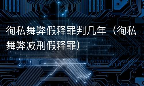 徇私舞弊假释罪判几年（徇私舞弊减刑假释罪）
