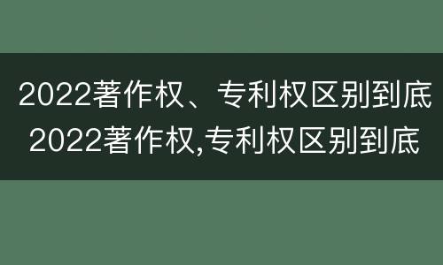 2022著作权、专利权区别到底 2022著作权,专利权区别到底在哪