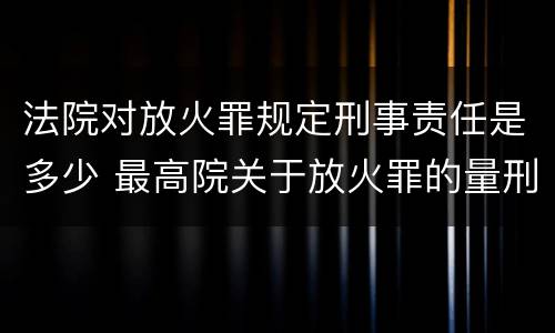 法院对放火罪规定刑事责任是多少 最高院关于放火罪的量刑标准