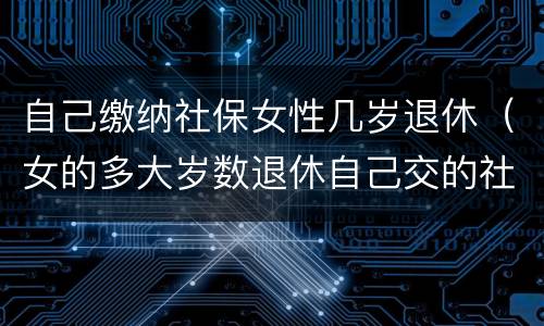 自己缴纳社保女性几岁退休（女的多大岁数退休自己交的社保）