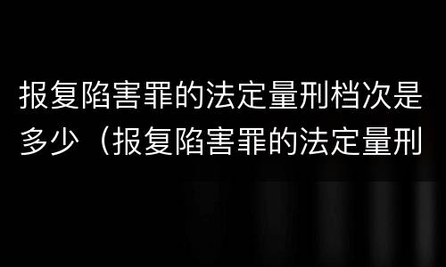 报复陷害罪的法定量刑档次是多少（报复陷害罪的法定量刑档次是多少啊）