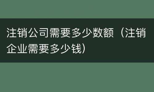 注销公司需要多少数额（注销企业需要多少钱）