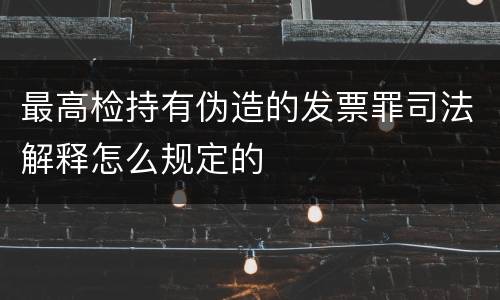 最高检持有伪造的发票罪司法解释怎么规定的