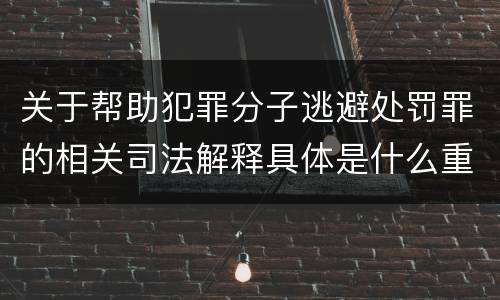 关于帮助犯罪分子逃避处罚罪的相关司法解释具体是什么重要内容