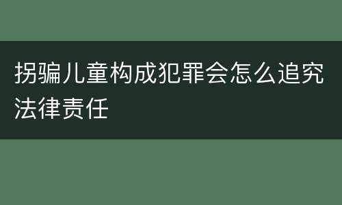 拐骗儿童构成犯罪会怎么追究法律责任
