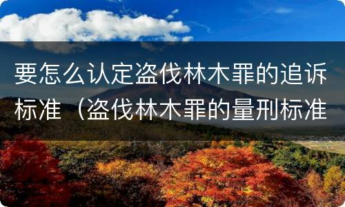 要怎么认定盗伐林木罪的追诉标准（盗伐林木罪的量刑标准）