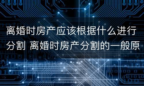 离婚时房产应该根据什么进行分割 离婚时房产分割的一般原则