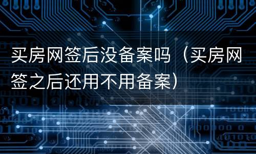 买房网签后没备案吗（买房网签之后还用不用备案）