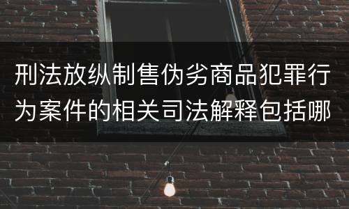 刑法放纵制售伪劣商品犯罪行为案件的相关司法解释包括哪些重要规定