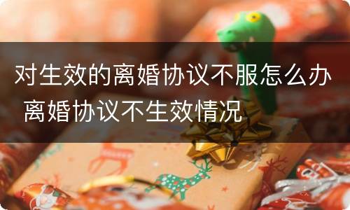 对生效的离婚协议不服怎么办 离婚协议不生效情况