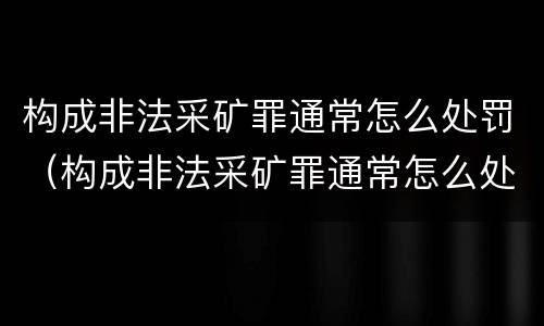 构成非法采矿罪通常怎么处罚（构成非法采矿罪通常怎么处罚的）