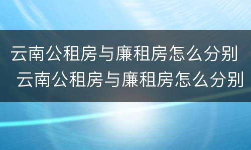 云南公租房与廉租房怎么分别 云南公租房与廉租房怎么分别的