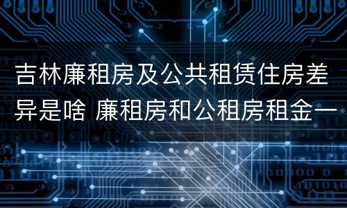 吉林廉租房及公共租赁住房差异是啥 廉租房和公租房租金一样吗