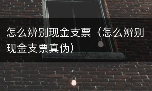 怎么辨别现金支票（怎么辨别现金支票真伪）