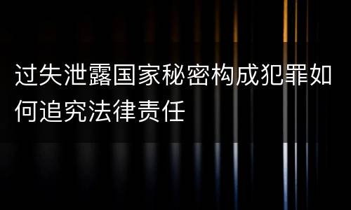 过失泄露国家秘密构成犯罪如何追究法律责任