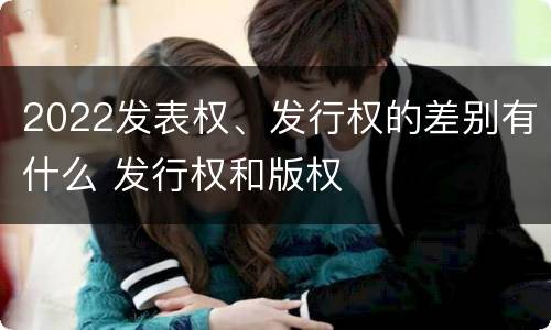 2022发表权、发行权的差别有什么 发行权和版权