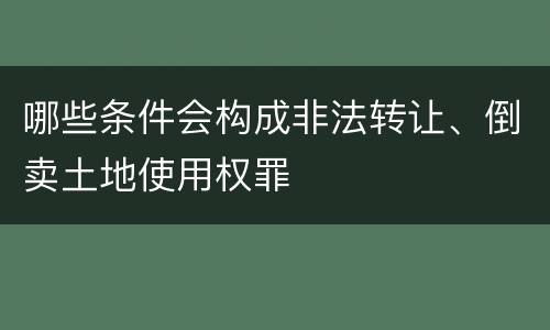 哪些条件会构成非法转让、倒卖土地使用权罪