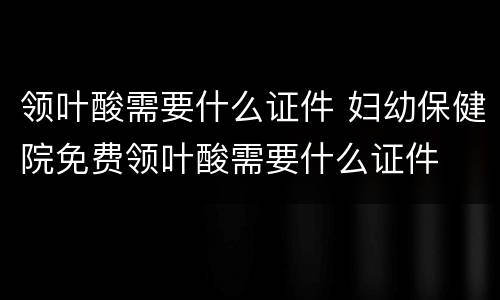 领叶酸需要什么证件 妇幼保健院免费领叶酸需要什么证件